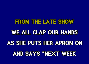 FROM THE LATE SHOW

WE ALL CLAP OUR HANDS
AS SHE PUTS HER APRON ON
AND SAYS 'NEXT WEEK