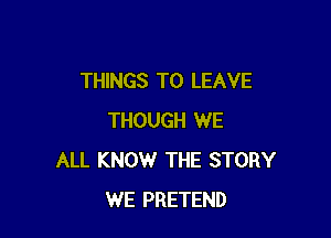 THINGS TO LEAVE

THOUGH WE
ALL KNOW THE STORY
WE PRETEND