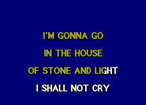 I'M GONNA GO

IN THE HOUSE
OF STONE AND LIGHT
I SHALL NOT CRY