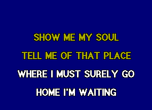 SHOW ME MY SOUL

TELL ME OF THAT PLACE
WHERE I MUST SURELY GO
HOME I'M WAITING