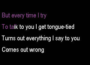 But every time I try

To talk to you I get tongue-tied

Turns out everything I say to you

Comes out wrong