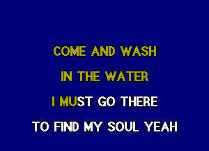 COME AND WASH

IN THE WATER
I MUST GO THERE
TO FIND MY SOUL YEAH