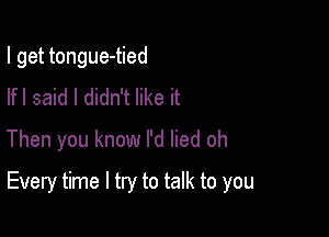 I get tongue-tied
Ifl said I didn't like it
Then you know I'd lied oh

Every time I try to talk to you
