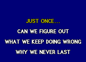 JUST ONCE. . .

CAN WE FIGURE OUT
WHAT WE KEEP DOING WRONG
WHY WE NEVER LAST