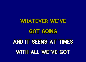 WHATEVER WE'VE

GOT GOING
AND IT SEEMS AT TIMES
WITH ALL WE'VE GOT