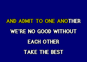 AND ADMIT TO ONE ANOTHER

WE'RE NO GOOD WITHOUT
EACH OTHER
TAKE THE BEST