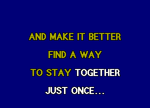 AND MAKE IT BETTER

FIND A WAY
TO STAY TOGETHER
JUST ONCE...