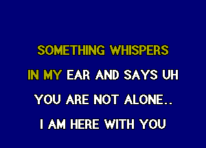 SOMETHING WHISPERS

IN MY EAR AND SAYS UH
YOU ARE NOT ALONE.
I AM HERE WITH YOU