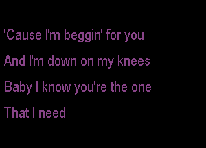 'Cause I'm beggin' for you

And I'm down on my knees

Baby I know you're the one
That I need