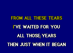 FROM ALL THESE TEARS
I'VE WAITED FOR YOU
ALL THOSE YEARS
THEN JUST WHEN IT BEGAN