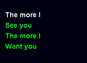 The more I
See you

The more I
Want you