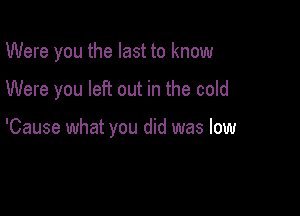 Were you the last to know

Were you left out in the cold

'Cause what you did was low