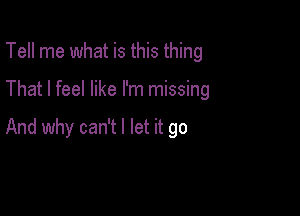 Tell me what is this thing

That I feel like I'm missing

And why can't I let it go