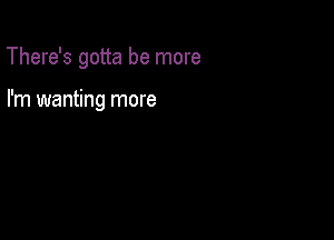 There's gotta be more

I'm wanting more