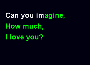 Can you imagine,
How much,

I love you?