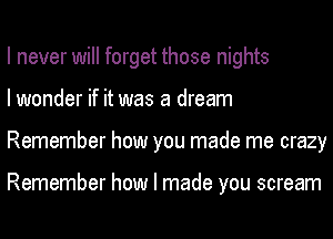 I never will forget those nights
I wonder if it was a dream
Remember how you made me crazy

Remember how I made you scream