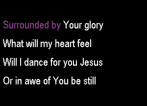 Surrounded by Your glory

What will my heart feel
Will I dance for you Jesus

Or in awe of You be still