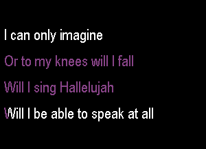 I can only imagine

Or to my knees will I fall

Will I sing Hallelujah
Will I be able to speak at all