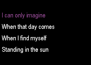 I can only imagine

When that day comes
When I find myself

Standing in the sun