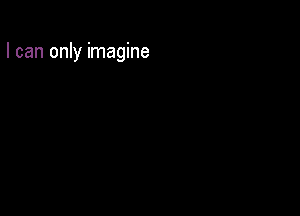 I can only imagine