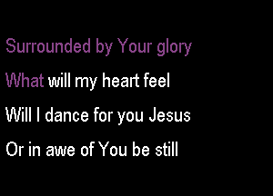 Surrounded by Your glory

What will my heart feel
Will I dance for you Jesus

Or in awe of You be still