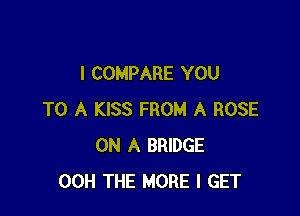 I COMPARE YOU

TO A KISS FROM A ROSE
ON A BRIDGE
00H THE MORE I GET