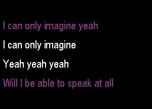 I can only imagine yeah

I can only imagine
Yeah yeah yeah
Will I be able to speak at all
