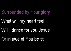 Surrounded by Your glory

What will my heart feel
Will I dance for you Jesus

Or in awe of You be still
