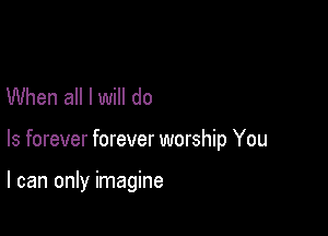 When all I will do

Is forever forever worship You

I can only imagine