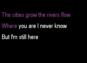 The cities grow the rivers flow

Where you are I never know

But I'm still here
