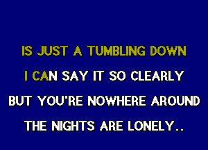 IS JUST A TUMBLING DOWN

I CAN SAY IT SO CLEARLY
BUT YOU'RE NOWHERE AROUND

THE NIGHTS ARE LONELY..