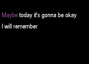 Maybe today ifs gonna be okay

I will remember