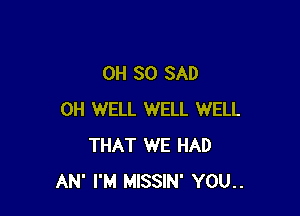 0H 30 SAD

0H WELL WELL WELL
THAT WE HAD
AN' I'M MISSIN' YOU..