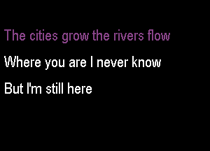 The cities grow the rivers flow

Where you are I never know

But I'm still here