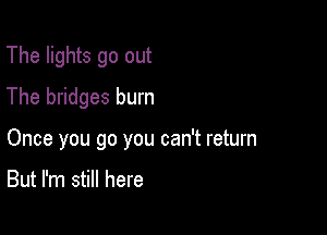 The lights go out
The bridges burn

Once you go you can't return

But I'm still here