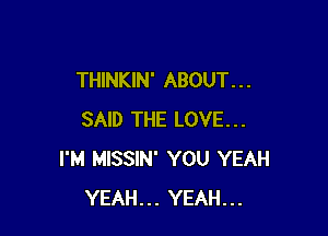 THINKIN' ABOUT. . .

SAID THE LOVE...
I'M MISSIN' YOU YEAH
YEAH... YEAH...