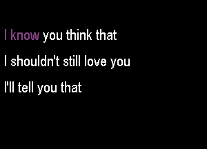 I know you think that

I shouldn't still love you

I'll tell you that