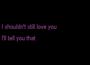 I shouldn't still love you

I'll tell you that