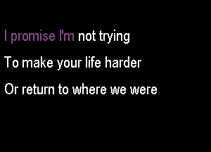 I promise I'm not trying

To make your life harder

Or return to where we were