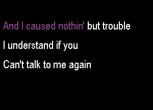 And I caused nothin' but trouble

I understand if you

Can't talk to me again