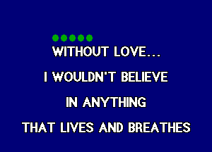 WITHOUT LOVE. . .

I WOULDN'T BELIEVE
IN ANYTHING
THAT LIVES AND BREATHES