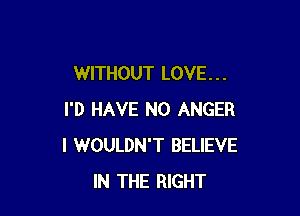 WITHOUT LOVE . . .

I'D HAVE NO ANGER
I WOULDN'T BELIEVE
IN THE RIGHT