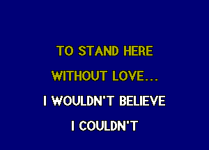 T0 STAND HERE

WITHOUT LOVE...
I WOULDN'T BELIEVE
I COULDN'T