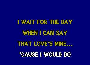 I WAIT FOR THE DAY

WHEN I CAN SAY
THAT LOVE'S MINE...
'CAUSE I WOULD DO
