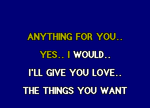 ANYTHING FOR YOU. .

YES.. I WOULD..
I'LL GIVE YOU LOVE..
THE THINGS YOU WANT