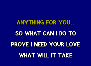 ANYTHING FOR YOU. .

SO WHAT CAN I DO TO
PROVE I NEED YOUR LOVE
WHAT WILL IT TAKE
