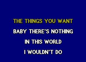 THE THINGS YOU WANT

BABY THERE'S NOTHING
IN THIS WORLD
I WOULDN'T D0