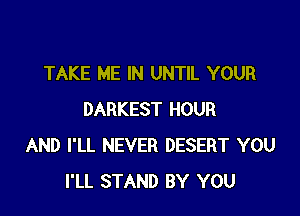 TAKE ME IN UNTIL YOUR

DARKEST HOUR
AND I'LL NEVER DESERT YOU
I'LL STAND BY YOU