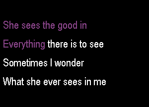 She sees the good in

Everything there is to see
Sometimes I wonder

What she ever sees in me