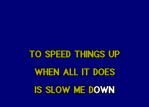T0 SPEED THINGS UP
WHEN ALL IT DOES
IS SLOW ME DOWN